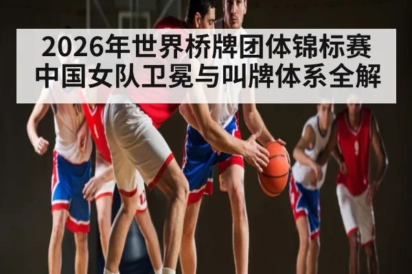 2026年世界桥牌团体锦标赛中国女队卫冕与叫牌体系全解