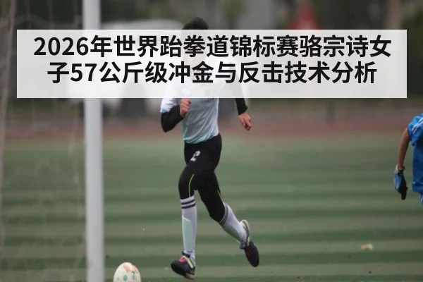 2026年世界跆拳道锦标赛骆宗诗女子57公斤级冲金与反击技术分析