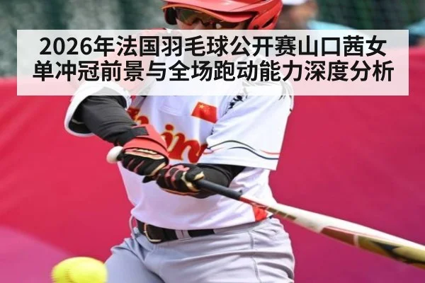 2026年法国羽毛球公开赛山口茜女单冲冠前景与全场跑动能力深度分析