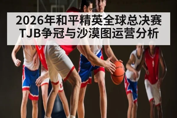2026年和平精英全球总决赛TJB争冠与沙漠图运营分析